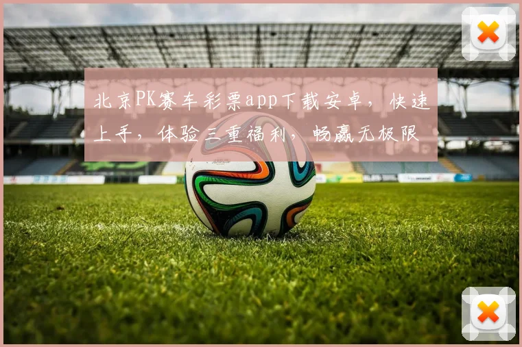 北京PK赛车彩票app下载安卓，快速上手，体验三重福利，畅赢无极限，必看攻略